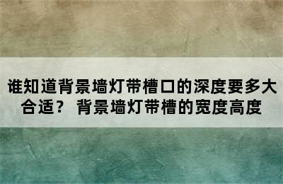 谁知道背景墙灯带槽口的深度要多大合适？ 背景墙灯带槽的宽度高度